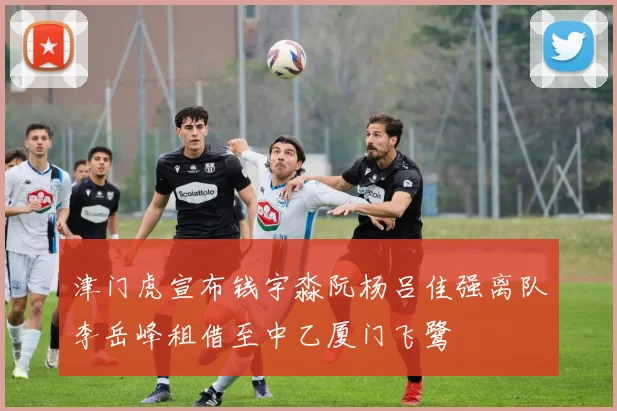 津门虎宣布钱宇淼阮杨吕佳强离队李岳峰租借至中乙厦门飞鹭