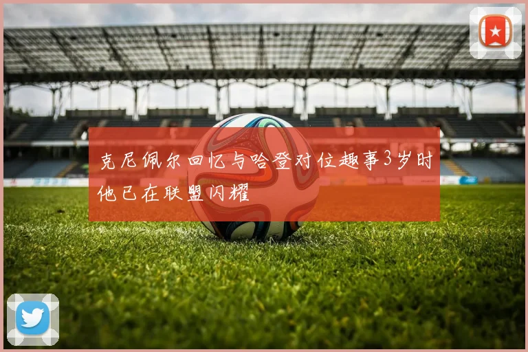 克尼佩尔回忆与哈登对位趣事3岁时他已在联盟闪耀