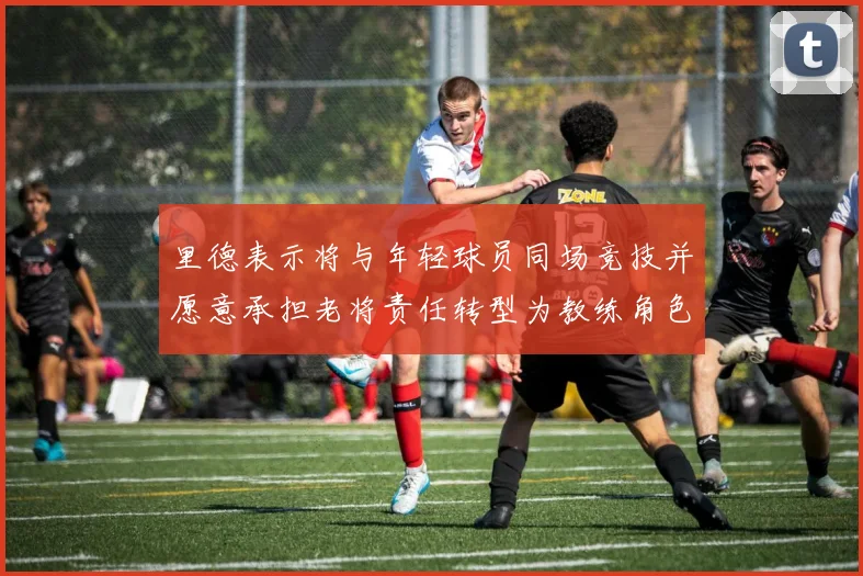 里德表示将与年轻球员同场竞技并愿意承担老将责任转型为教练角色