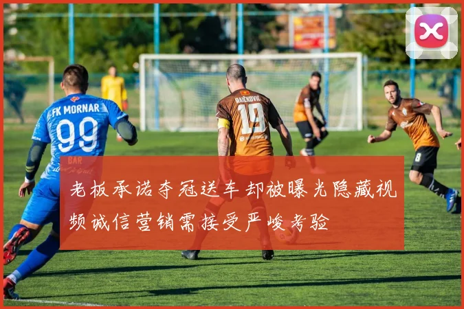 老板承诺夺冠送车却被曝光隐藏视频诚信营销需接受严峻考验