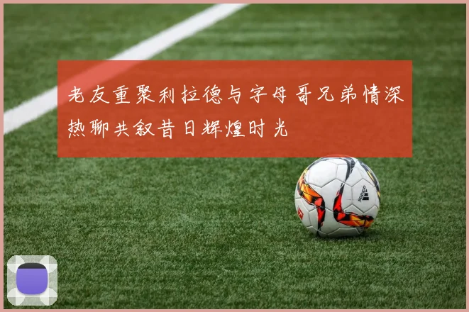 老友重聚利拉德与字母哥兄弟情深热聊共叙昔日辉煌时光
