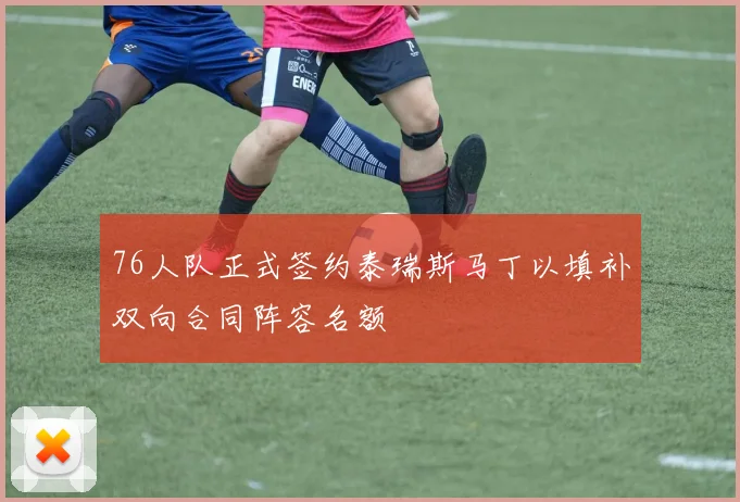 76人队正式签约泰瑞斯马丁以填补双向合同阵容名额