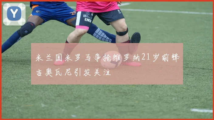 米兰国米罗马争抢维罗纳21岁前锋吉奥瓦尼引发关注