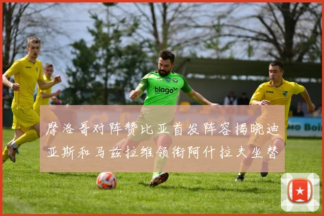 摩洛哥对阵赞比亚首发阵容揭晓迪亚斯和马兹拉维领衔阿什拉夫坐替补席