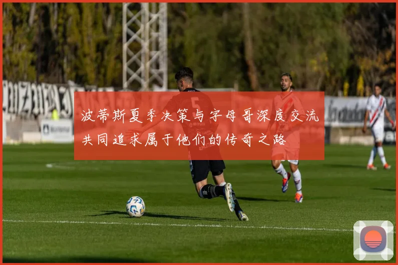 波蒂斯夏季决策与字母哥深度交流共同追求属于他们的传奇之路