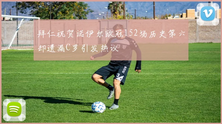 拜仁祝贺诺伊尔欧冠152场历史第六却遗漏C罗引发热议