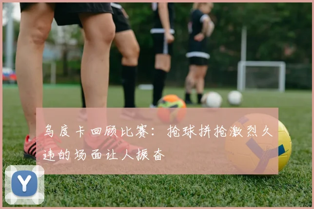 乌度卡回顾比赛：抢球拼抢激烈久违的场面让人振奋