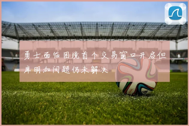 勇士面临困境首个交易窗口开启但库明加问题仍未解决