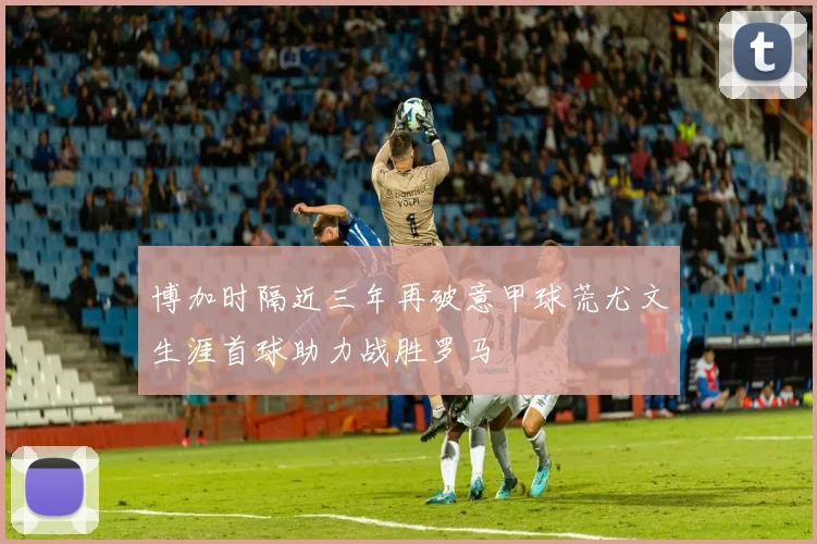 博加时隔近三年再破意甲球荒尤文生涯首球助力战胜罗马