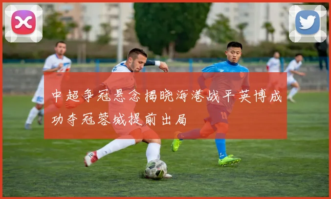 中超争冠悬念揭晓海港战平英博成功夺冠蓉城提前出局