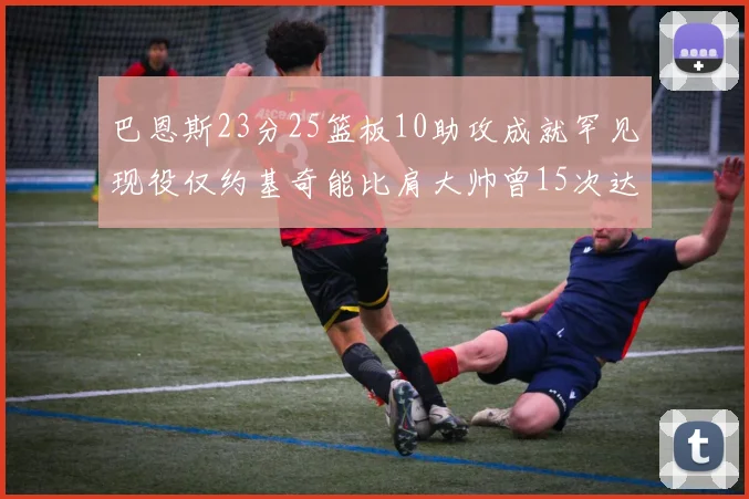 巴恩斯23分25篮板10助攻成就罕见现役仅约基奇能比肩大帅曾15次达成此壮举