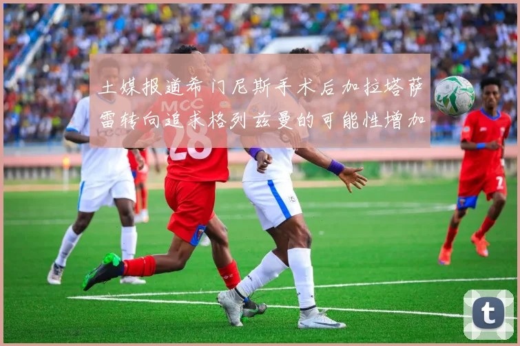 土媒报道希门尼斯手术后加拉塔萨雷转向追求格列兹曼的可能性增加