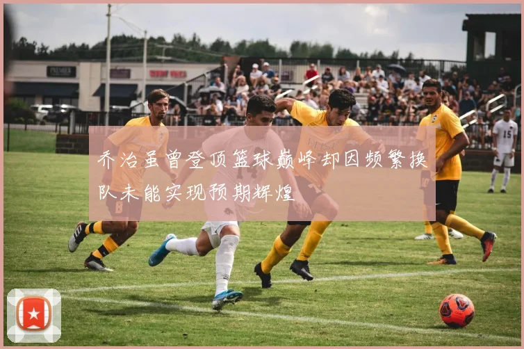 乔治虽曾登顶篮球巅峰却因频繁换队未能实现预期辉煌