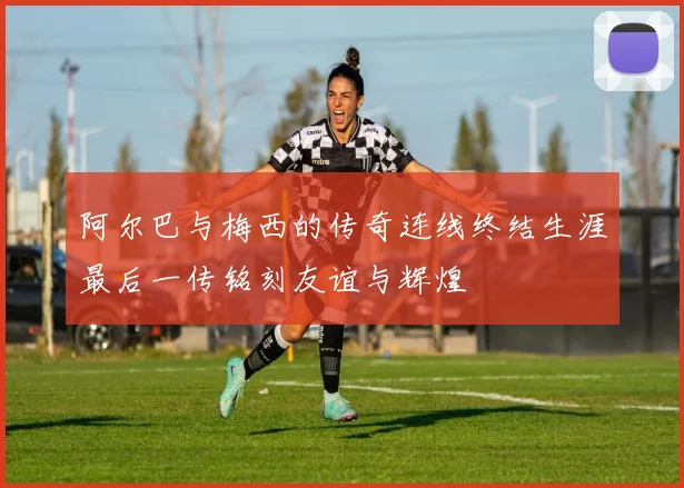 阿尔巴与梅西的传奇连线终结生涯最后一传铭刻友谊与辉煌