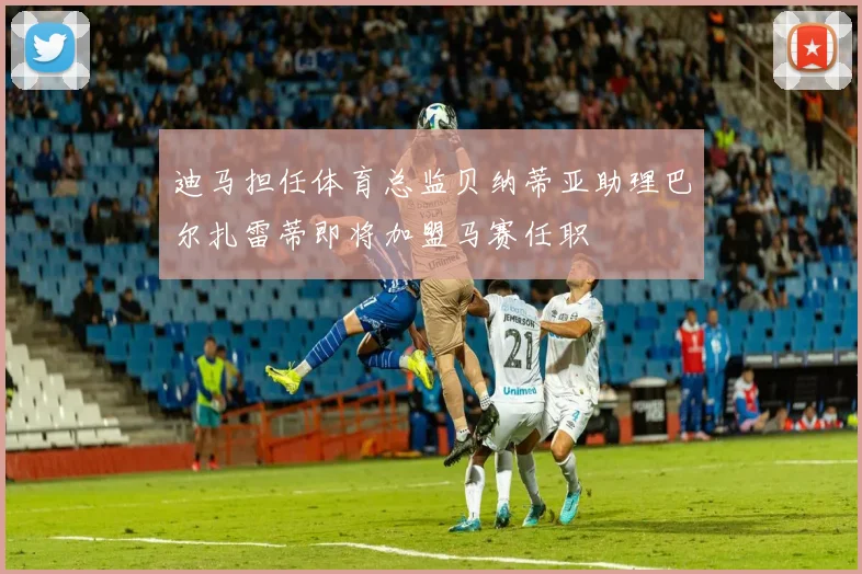 迪马担任体育总监贝纳蒂亚助理巴尔扎雷蒂即将加盟马赛任职