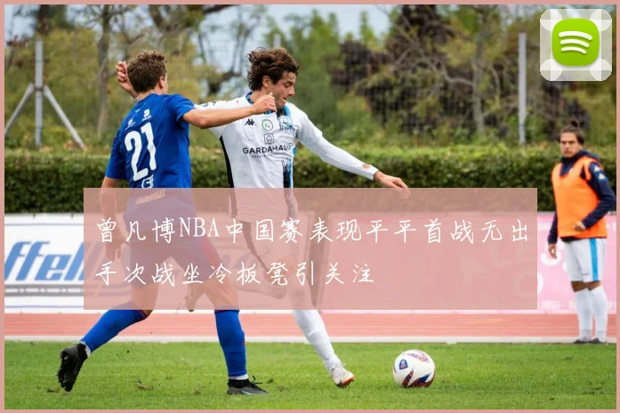 曾凡博NBA中国赛表现平平首战无出手次战坐冷板凳引关注