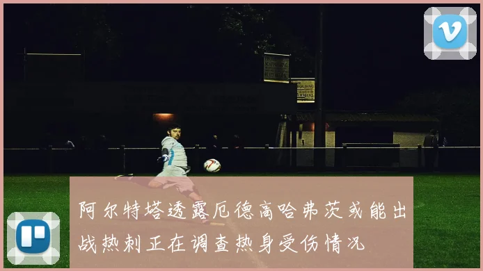 阿尔特塔透露厄德高哈弗茨或能出战热刺正在调查热身受伤情况