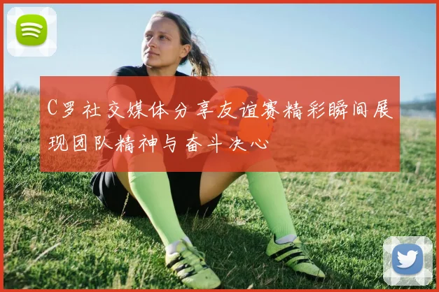 C罗社交媒体分享友谊赛精彩瞬间展现团队精神与奋斗决心