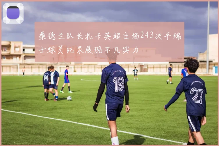 桑德兰队长扎卡英超出场243次平瑞士球员纪录展现不凡实力