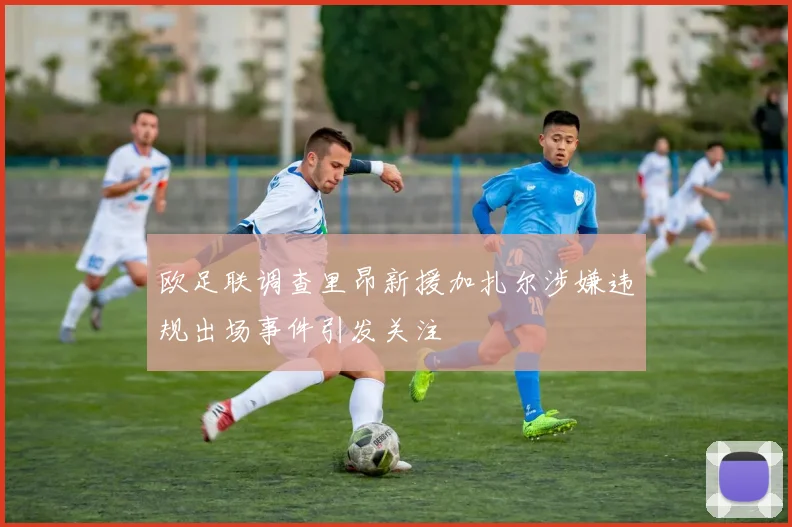 欧足联调查里昂新援加扎尔涉嫌违规出场事件引发关注