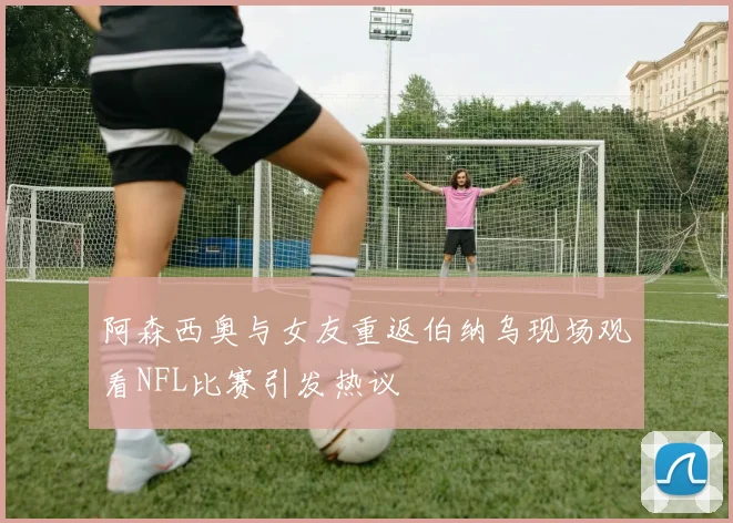 阿森西奥与女友重返伯纳乌现场观看NFL比赛引发热议