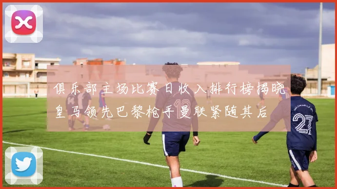 俱乐部主场比赛日收入排行榜揭晓皇马领先巴黎枪手曼联紧随其后
