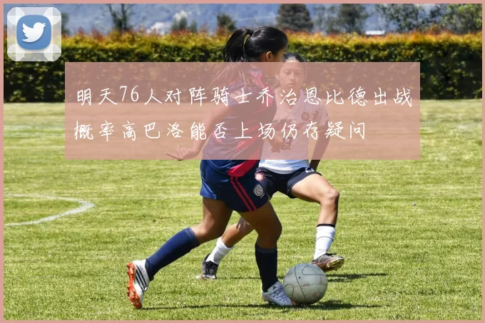 明天76人对阵骑士乔治恩比德出战概率高巴洛能否上场仍存疑问
