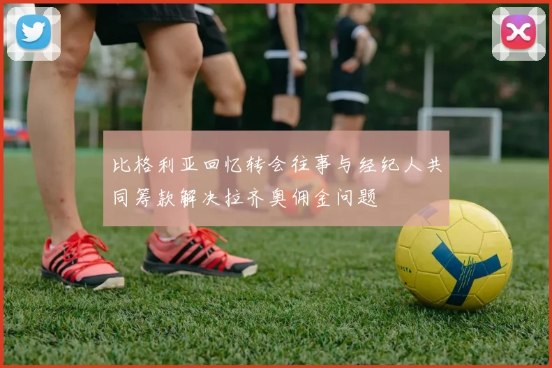 比格利亚回忆转会往事与经纪人共同筹款解决拉齐奥佣金问题