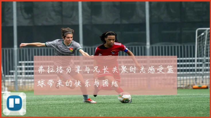 弗拉格分享与兄长共聚时光感受篮球带来的快乐与团结