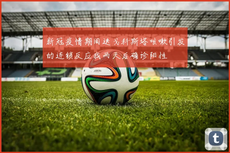 新冠疫情期间迭戈科斯塔咳嗽引发的连锁反应我两天后确诊阳性