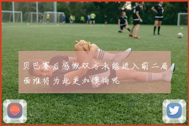 贝巴赛后感慨双方未能进入前二局面谁将为此更加懊悔呢