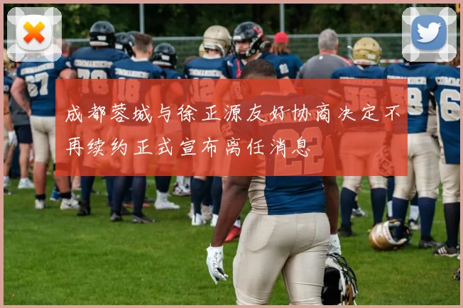 成都蓉城与徐正源友好协商决定不再续约正式宣布离任消息