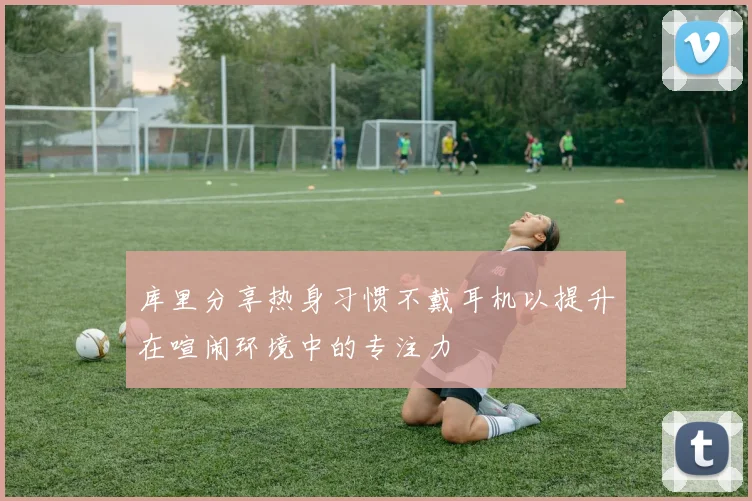 库里分享热身习惯不戴耳机以提升在喧闹环境中的专注力