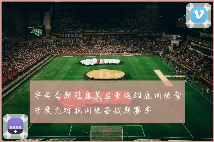 字母哥新冠康复后重返雄鹿训练营开展无对抗训练备战新赛季