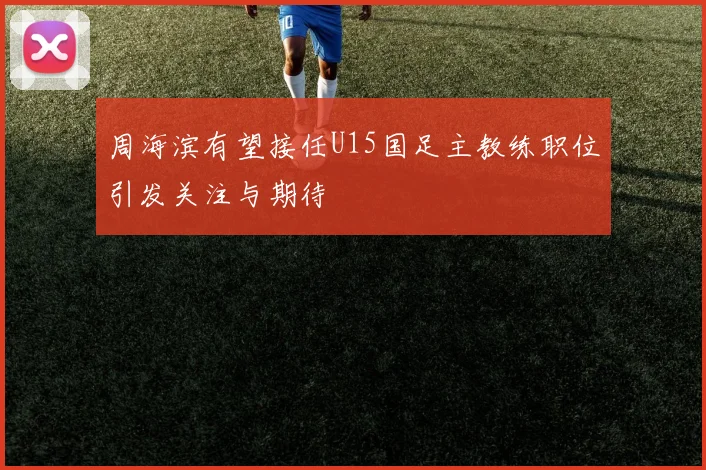 周海滨有望接任U15国足主教练职位引发关注与期待