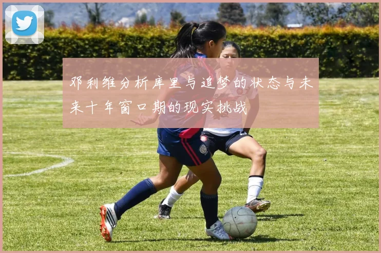 邓利维分析库里与追梦的状态与未来十年窗口期的现实挑战